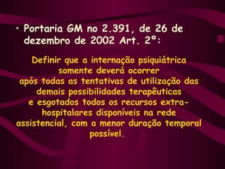• Portaria GM no 2.391, de 26 de 
dezembro de 2002 Art. 2º: 
Definir que a internação psiquiátrica 
somente deverá ocorrer 
após todas as tentativas de utilização das 
demais possibilidades terapêuticas 
e esgotados todos os recursos extra-hospitalares 
disponíveis na rede 
assistencial, com a menor duração temporal 
possível. 
 