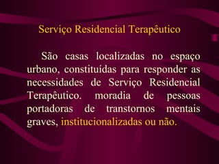 Serviço Residencial Terapêutico 
São casas localizadas no espaço 
urbano, constituídas para responder as 
necessidades de Serviço Residencial 
Terapêutico. moradia de pessoas 
portadoras de transtornos mentais 
graves, institucionalizadas ou não. 
 
