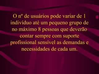 O nº de usuários pode variar de 1 
indivíduo até um pequeno grupo de 
no máximo 8 pessoas que deverão 
contar sempre com suporte 
profissional sensível as demandas e 
necessidades de cada um. 
 