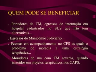 QUEM PODE SE BENEFICIAR 
. Portadores de TM, egressos de internação em 
hospital cadastrados no SUS que não tem 
alternativas... 
. Egressos do Manicômio Judiciário... 
. Pessoas em acompanhamento no CPS as quais o 
problema de moradia é uma estratégia 
terapêutica... 
. Moradores de rua com TM severos, quando 
inseridos em projetos terapêuticos nos CAPS. 
 