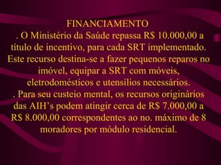 FINANCIAMENTO 
. O Ministério da Saúde repassa R$ 10.000,00 a 
título de incentivo, para cada SRT implementado. 
Este recurso destina-se a fazer pequenos reparos no 
imóvel, equipar a SRT com móveis, 
eletrodomésticos e utensílios necessários. 
. Para seu custeio mental, os recursos originários 
das AIH’s podem atingir cerca de R$ 7.000,00 a 
R$ 8.000,00 correspondentes ao no. máximo de 8 
moradores por módulo residencial. 
 