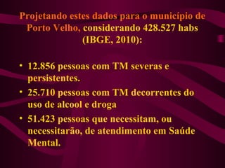 Projetando estes dados para o município de 
Porto Velho, considerando 428.527 habs 
(IBGE, 2010): 
• 12.856 pessoas com TM severas e 
persistentes. 
• 25.710 pessoas com TM decorrentes do 
uso de alcool e droga 
• 51.423 pessoas que necessitam, ou 
necessitarão, de atendimento em Saúde 
Mental. 
 