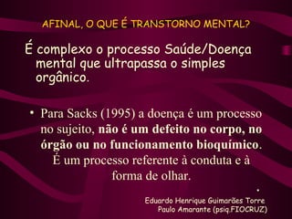 AFINAL, O QUE É TRANSTORNO MENTAL? 
É complexo o processo Saúde/Doença 
mental que ultrapassa o simples 
orgânico. 
• Para Sacks (1995) a doença é um processo 
no sujeito, não é um defeito no corpo, no 
órgão ou no funcionamento bioquímico. 
É um processo referente à conduta e à 
forma de olhar. 
• 
Eduardo Henrique Guimarães Torre 
Paulo Amarante (psiq.FIOCRUZ) 
 