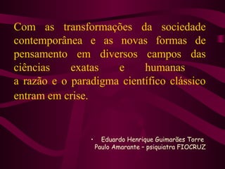 Com as transformações da sociedade 
contemporânea e as novas formas de 
pensamento em diversos campos das 
ciências exatas e humanas 
a razão e o paradigma científico clássico 
entram em crise. 
• Eduardo Henrique Guimarães Torre 
Paulo Amarante – psiquiatra FIOCRUZ 
 