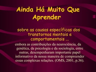 Ainda Há Muito Que 
Aprender 
sobre as causas específicas dos 
transtornos mentais e 
comportamentais ... 
embora as contribuições da neurociência, da 
genética, da psicologia e da sociologia, entre 
outras, desempenharam importante papel 
informativo da nossa maneira de compreender 
essas complexas relações. (OMS, 2001, p.36). 
 