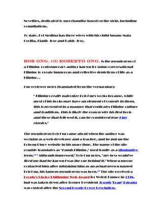 Novelties, dedicated to merchandise based on the strip, including
compilations.
To date, Pol Medina has three wives with his child Susan: Maia
Cecilia, Eladio Jose and Pablo Jose.
Bob Ong, or Roberto Ong, is the pseudonym of
a Filipino contemporary author known for using conversational
Filipino to create humorous and reflective depictions of life as a
Filipino. .
One reviewer notes (translated from the vernacular):
" Filipinos really patronize Bob Ong's works because, while
most of his books may have an element of comedy in them,
this is presented in a manner that replicates Filipino culture
and traditions. This is likely the reason why his first book -
and those that followed it, can be considered true Piny
classics."
The pseudonym Bob Ong came about when the author was
working as a web developer and a teacher, and he put up the
Bobong Pinoy website in his spare time. The name of the site
roughly translates as "Dumb Filipino," used fondly as a diminutive
term.[5]
"Although impressed," Bob Ong notes, "my boss would've
fired me had he known I was the one behind it." When someone
contacted him after mistaking him as an actual person named
Bob Ong, his famous pseudonym was born.[2]
The site received a
People's Choice Philippine Web Award for Weird/Humor in 1998,
but was taken down after former President Joseph "Erap" Estrada
was ousted after the Second People Power Revolution.
 