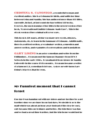 Cristina S. Canonigo, a wonderful woman and
excellent author. She is a Cebuana by birth, and splits her time
between Cebu and Manila. She has authored more than 100 titles,
currently. In fact, at last count she has written 127 books.
However, the most popular of her titles is the newest version of her
book, "Conversational English-Cebuano Made Easy", This is the
eBook version of her original soft cover copy.
This book is 226 pages, giving you many new words, phrases,
statements, etc. to learn in the language of Cebuano. Additionally,
there is a self test section, a vocabulary section, a question and
answer section, and examples of conversations and translations
Gary Lising is an actor comedian and writer from the
Philippines . Program met the famous Champoy from RPN 9
Network in the early 1980s. He graduated from Ateneo de Manila
University in the course BS Economics . Program became a writer
of a famous U.S. comedian Bob Hope. A store novelty turns Gary
Lising's Joke Box that he owns.
My Funniest moment that I cannot
forget
One day I was hanging out with my sisters and my brother for a get
together since we are busy in our fast days. We decide to go to the
mall which was about an hour away instead of the close by one),
only because this one is bigger and better. The trip there was fun
and we had a great time together, but the trip home would just be
 