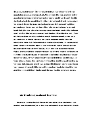 disaster, but it seems like we made it that way since we lost our
minds for no great reason at all. We get into the car and my sister
asks for her phone which was in her purse and I say I can't find it,
she looks, but she can't find it either. So we back track every place
we been to from the past an half an hours driving and walking
around and there was no sign of her phone anywhere. So we get
back into the car when her phone appears from under the drivers
seat. We felt like we were dumb but that wouldn't be the last of our
problems since we were driving in the wrong direction. We turn
around and go back the way we came and got lost in the city
where the mall was and somehow randomly where on the road we
were suppose to be on. After a whole hour in being lost we finally
head home when all hect breaks lose. The car does something
weird and something exploded from inside the engine and gets all
over the windshield and it wouldn't come off no matter how many
times we tried. It was blurry but you could still see and then as we
were almost home the car was overheating and it was steaming as
we were driving and a bell was going off letting us know something
was wrong. We made it home, alive, and my dad checked the car
and the coolent thingy broke and the car had to be towed away.
My Confession about Texting
Honestly I cannot leave in our house without bringing my cell
phone. For me cell phone is also my friend because when im bored
 