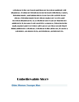 cell phone is the one I used and then my boredom suddenly will
disappear. Texting my friends keep me in touch with them. Games,
listening music, and taking photos is my favorite activity in my
phone. Listening music in my phone makes my worries and
boredom disappeared. As a cell phone user I can say that im not
addicted to it, because I only used it for a purpose. When im in the
mall, market and everywhere all I can see are those people that I
think addicted to cell phone. Cell phone is like all in one, it can be a
calculator, an alarm clock, an telephone, an internet etc.
Unbelievable Story
Older Woman Younger Man
 