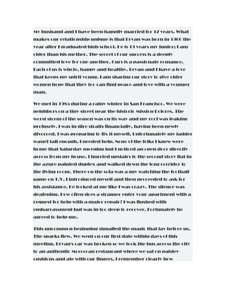 My husband and I have been happily married for 17 years. What
makes our relationship unique is that Bryan was born in 1960 the
year after I graduated high school. He is 19 years my junior; I am
older than his mother. The secret of our success is a deeply
committed love for one another. Ours is a passionate romance.
Each of us is whole, happy and healthy. Bryan and I have a love
that keeps my spirit young. I am sharing our story to give older
women hope that they too can find peace and love with a younger
man.
We met in 1985 during a rainy winter in San Francisco. We were
neighbors on a tiny street near the historic Mission Dolores. The
worst storm of the season was on its way and my roof was leaking
profusely. I was in dire straits financially, having been newly
divorced. I was preparing to fix it myself. Unfortunately my ladder
wasn't tall enough. I needed help. None of the folks I knew were
home that Saturday morning but I noticed an open door directly
across from my house. I hurried upstairs to the second story flat in
the azure painted duplex and walked down the long corridor to
the living room. There on the sofa was a guy watching the football
game on T.V. I introduced myself and then proceeded to ask for
his assistance. He looked at me like I was crazy. The silence was
deafening. How often does a stranger enter your apartment with a
request for help with a major repair? I was flushed with
embarrassment but was in too deep to recover. Fortunately he
agreed to help me.
This uncommon beginning signalled the magic that lay before us.
The sparks flew. We went on our first date within days of this
meeting. Bryan's car was broken so we took the bus across the city
to an authentic Moroccan restaurant where we sat on paisley
cushions and ate with our fingers. I remember clearly how
 