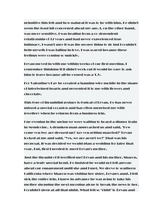 primitive this felt and how natural it was to be with him. He didn't
seem the least bit concerned about my age. I, on the other hand,
was more sensitive. I was healing from a co-dependent
relationship of 12 years and had never experienced true
intimacy. I wasn't sure it was the proper thing to do but I couldn't
help myself; I was falling in love. I was scared because these
feelings were coming so quickly.
Bryan moved in with me within weeks of our first meeting. I
remember thinking if it didn't work out it would be easy to ask
him to leave because all he owned was a T.V.
For Valentine's Day he created a hanging wire mobile in the shape
of intertwined hearts and presented it to me with flowers and
chocolate.
This type of thoughtful gesture is typical of Bryan. He has never
missed a special occasion and has often surprised me with
jewellery when he returns from a business trip.
One evening in the spring we were waiting to board a dinner train
in Mendocino. A drunken man approached us and said, "How
come you two are dressed up? Are you getting married?" Bryan
looked at me and said, "Yes, we are aren't we?" That was his
proposal. It was decided we would plan a wedding for later that
year. But, first I needed to meet Bryan's mother.
Just the thought of it terrified me! Bryan and his mother, Sharon,
have a truly special bond. He insisted he would not tell anyone
about our engagement until she and I met. We drove to southern
California where Sharon was visiting her sister, Bryan's aunt. I felt
sick the entire trip. I knew in advance he was going to take his
mother shopping the next morning alone to break the news to her.
I couldn't sleep at all that night. What felt so "right" to Bryan and
 