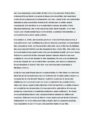 me was unusual, especially in the eyes of a parent. When they
returned from their excursion Sharon looked like she had just
come from a funeral. Fortunately, for me, Aunt Toby accepted the
situation and eased the tension by giving me a white angel
ornament. His mother is a wonderful woman. In spite of her
disappointment, she welcomed me into their family. Over the
years our relationship has evolved into a unique friendship, a
cross between a peer and a sister.
December 7, 1986, dressed in an ivory colored Victorian gown, I
was driven to our wedding in a horse drawn carriage. I remember
the sensation well. As I heard the clip-pity clop of the hoofs hitting
the pavement I felt it was the happiest day of my life. The ride was
several miles long and I enjoyed cars honking loudly at every turn.
When we arrived at the elegant Alamo Square Inn Bryan was
waiting to escort me inside to the nuptials. It was a good thing he
took my hand, for as I exited the carriage, my knees collapsed
from shaking so hard. The day was spectacular marking a
lifetime of love.
Both Bryan and I had always wanted kids. By the time we met my
biological clock had run out. He told me he would rather marry a
woman he loved deeply than to wait for someone to bear his
children. For several years we were content to be a unit of two.
After my dear Aunt Letha died in 1992 I longed for a child. I knew
we would be good parents. Bryan agreed to adoption. It was an
arduous experience requiring patience and resilience. We had
several birthmothers who changed their minds for different
reasons. This process took three years and a great deal of money.
Ultimately we were blessed with a baby girl we named Mariah.
Our daughter is now 8 years old and the light of our life.
 