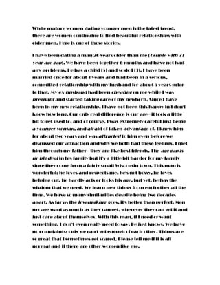 While mature women dating younger men is the latest trend,
there are women continuing to find beautiful relationships with
older men. Here is one of those stories.
I have been dating a man 20 years older than me (Couple with 41
year age gap). We have been together 6 months and have not had
any problems. He has a child (5) and so do I (3). I have been
married once for about 4 years and had been in a serious,
committed relationship with my husband for about 5 years prior
to that. My ex-husband had been cheating on me while I was
pregnant and started taking care of my newborn. Since I have
been in my new relationship, I have not been this happy in I don't
know how long. Our only real difference is our age - it took a little
bit to get used to, and of course, I was extremely careful just being
a younger woman, and afraid of taken advantage of. I knew him
for about two years and was attracted to him even before we
discussed our attraction and why we both had these feelings. I met
him through my father - they are like best friends. The age gap is
no big deal in his family but it's a little bit harder for my family
since they come from a fairly small Wisconsin town. This man is
wonderful: he loves and respects me, he's not bossy, he loves
helping out, he hardly acts or looks his age, but yet, he has the
wisdom that we need. We learn new things from each other all the
time. We have so many similarities despite being two decades
apart. As far as the lovemaking goes, it's better than perfect. Men
my age want as much as they can get, wherever they can get it and
just care about themselves. With this man, if I need or want
something, I don't even really need to say. He just knows. We have
no complaints; only we can't get enough of each other. Things are
so great that I sometimes get scared. Please tell me if it is all
normal and if there are other women like me.
 
