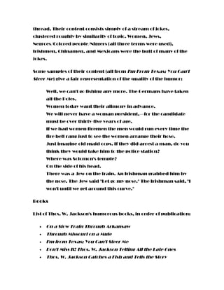thread. Their content consists simply of a stream of jokes,
clustered roughly by similarity of topic. Women, Jews,
Negroes/Colored people/Niggers (all three terms were used),
Irishmen, Chinamen, and Mexicans were the butt of many of the
jokes.
Some samples of their content (all from I'm From Texas; You Can't
Steer Me) give a fair representation of the quality of the humor:
Well, we can't go fishing any more. The Germans have taken
all the Poles.
Women today want their alimony in advance.
We will never have a woman president,—for the candidate
must be over thirty-five years of age.
If we had women firemen the men would run every time the
fire bell rang just to see the women arrange their hose.
Just imagine old maid cops. If they did arrest a man, do you
think they would take him to the police station?
Where was Solomon's temple?
On the side of his head.
There was a Jew on the train. An Irishman grabbed him by
the nose. The Jew said "Let go my nose." The Irishman said, "I
won't until we get around this curve."
Books
List of Thos. W. Jackson's humorous books, in order of publication:
• On a Slow Train Through Arkansaw
• Through Missouri on a Mule
• I'm from Texas; You Can't Steer Me
• Don't Miss It! Thos. W. Jackson Telling All the Late Ones
• Thos. W. Jackson Catches a Fish and Tells the Story
 