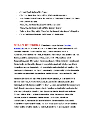 • From Rhode Island to Texas
• Oh, You Auto See the United States with Jackson
• You Can't Beat It! Thos. W. Jackson Getting Off the Good Ones
• See America First
• Thos. W. Jackson Coming with Good Stuff
• Thos. W. Jackson with all the 'Funny Ones'
• Take a Joy Ride with Thos. W. Jackson to the Land of Smiles
• On a Fast Streamliner (by Harry W. Jackson)
Milan Kundera (Czech pronunciation: [ˈmɪlan
ˈkundɛra]), born 1 April 1929, is a writer of Czech origin who has
lived in exile in France since 1975, where he became a
naturalized citizen in 1981. He is best known as the author of The
Unbearable Lightness of Being, The Book of Laughter and
Forgetting, and The Joke. Kundera has written in both Czech and
French. He revises the French translations of all his books; these
therefore are not considered translations but original works. His
books were banned by the Communist regimes of Czechoslovakia
until the downfall of the regime in the Velvet Revolution in 1989.
Kundera was born in 1929 at Purkyňova ulice, 6 (6 Purkyňova
Street) in Brno, Czechoslovakia, to a middle-class family. His
father, Ludvík Kundera (1891–1971), once a pupil of the composer
Leoš Janáček, was an important Czech musicologist and pianist
who served as the head of the Janáček Music Academy in Brno
from 1948 to 1961. Milan learned to play the piano from his
father, later going on to study musicology and musical
composition. Musicological influences and references can be
found throughout his work; he has even gone so far as including
notes in the text to make a point. Kundera is a cousin of Czech
 