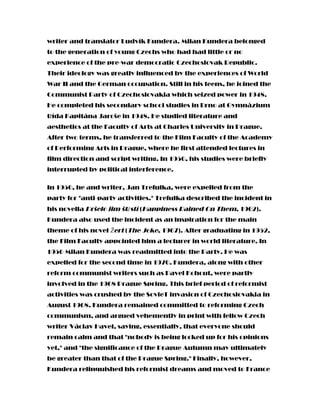 writer and translator Ludvík Kundera. Milan Kundera belonged
to the generation of young Czechs who had had little or no
experience of the pre-war democratic Czechoslovak Republic.
Their ideology was greatly influenced by the experiences of World
War II and the German occupation. Still in his teens, he joined the
Communist Party of Czechoslovakia which seized power in 1948.
He completed his secondary school studies in Brno at Gymnázium
třída Kapitána Jaroše in 1948. He studied literature and
aesthetics at the Faculty of Arts at Charles University in Prague.
After two terms, he transferred to the Film Faculty of the Academy
of Performing Arts in Prague, where he first attended lectures in
film direction and script writing. In 1950, his studies were briefly
interrupted by political interference.
In 1950, he and writer, Jan Trefulka, were expelled from the
party for "anti-party activities." Trefulka described the incident in
his novella Pršelo jim štěstí (Happiness Rained On Them, 1962).
Kundera also used the incident as an inspiration for the main
theme of his novel Žert (The Joke, 1967). After graduating in 1952,
the Film Faculty appointed him a lecturer in world literature. In
1956 Milan Kundera was readmitted into the Party. He was
expelled for the second time in 1970. Kundera, along with other
reform communist writers such as Pavel Kohout, were partly
involved in the 1968 Prague Spring. This brief period of reformist
activities was crushed by the SovieT invasion of Czechoslovakia in
August 1968. Kundera remained committed to reforming Czech
communism, and argued vehemently in print with fellow Czech
writer Václav Havel, saying, essentially, that everyone should
remain calm and that "nobody is being locked up for his opinions
yet," and "the significance of the Prague Autumn may ultimately
be greater than that of the Prague Spring." Finally, however,
Kundera relinquished his reformist dreams and moved to France
 
