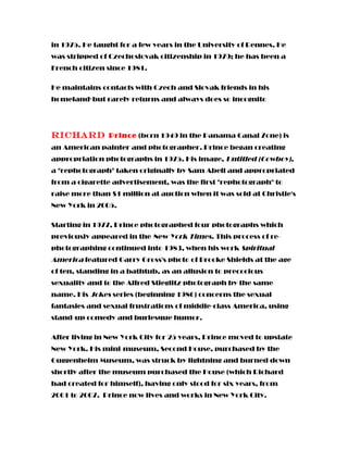 in 1975. He taught for a few years in the University of Rennes. He
was stripped of Czechoslovak citizenship in 1979; he has been a
French citizen since 1981.
He maintains contacts with Czech and Slovak friends in his
homeland,
but rarely returns and always does so incognito
Richard Prince (born 1949 in the Panama Canal Zone) is
an American painter and photographer. Prince began creating
appropriation photographs in 1975. His image, Untitled (Cowboy),
a "rephotograph" taken originally by Sam Abell and appropriated
from a cigarette advertisement, was the first "rephotograph" to
raise more than $1 million at auction when it was sold at Christie's
New York in 2005.
Starting in 1977, Prince photographed four photographs which
previously appeared in the New York Times. This process of re-
photographing continued into 1983, when his work Spiritual
America featured Garry Gross's photo of Brooke Shields at the age
of ten, standing in a bathtub, as an allusion to precocious
sexuality and to the Alfred Stieglitz photograph by the same
name. His Jokes series (beginning 1986) concerns the sexual
fantasies and sexual frustrations of middle-class America, using
stand-up comedy and burlesque humor.
After living in New York City for 25 years, Prince moved to upstate
New York. His mini-museum, Second House, purchased by the
Guggenheim Museum, was struck by lightning and burned down
shortly after the museum purchased the House (which Richard
had created for himself), having only stood for six years, from
2001 to 2007. Prince now lives and works in New York City.
 