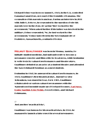 Richard Prince was born on August 6, 1949, in the U.S.-controlled
Panama Canal Zone, now part of the Republic of Panama. The
occupation of his parents is unclear. During an interview in 2000
with Julie L. Belcove, he responded to the question of why his
parents were in the Zone, by saying "they worked for the
government." When asked further if his father was involved in the
military, Prince responded, "No, he just worked for the
government." Prince later lived in the New England city of
Braintree, Massachusetts, a suburb of Boston
Helmut Qualtinger was born in Vienna, Austria. He
initially studied medicine, but quit university to become a
newspaper reporter and film critic for local press, while beginning
to write texts for cabaret performances and theater plays.
Qualtinger debuted as an actor at a student theater and attended
the Max Reinhardt Seminar as a guest student.
Beginning in 1947, he appeared in cabaret performances. In
1949, Qualtinger's first theatrical play, Jugend vor den
Schranken, was staged in Graz. Up to 1960, Qualtinger
collaborated on various cabaret programmes with the
Namenlosen Ensemble made up of Gerhard Bronner, Carl Merz,
Louise Martini, Peter Wehle, Georg Kreisler, and Michael
Kehlmann.
Just another 'practical joke'.
Qualtinger was famous for his practical jokes. In 1951, he
managed to launch a false report in several newspapers
 