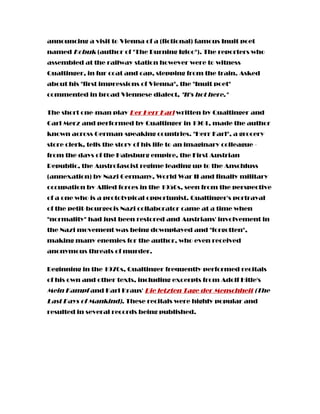 announcing a visit to Vienna of a (fictional) famous Inuit poet
named Kobuk (author of "The Burning Igloo"). The reporters who
assembled at the railway station however were to witness
Qualtinger, in fur coat and cap, stepping from the train. Asked
about his "first impressions of Vienna", the "Inuit poet"
commented in broad Viennese dialect, "It's hot here."
The short one-man play Der Herr Karl written by Qualtinger and
Carl Merz and performed by Qualtinger in 1961, made the author
known across German-speaking countries. "Herr Karl", a grocery
store clerk, tells the story of his life to an imaginary colleague -
from the days of the Habsburg empire, the First Austrian
Republic, the Austrofascist regime leading up to the Anschluss
(annexation) by Nazi Germany, World War II and finally military
occupation by Allied forces in the 1950s, seen from the perspective
of a one who is a prototypical opportunist. Qualtinger's portrayal
of the petit-bourgeois Nazi collaborator came at a time when
"normality" had just been restored and Austrians' involvement in
the Nazi movement was being downplayed and "forgotten",
making many enemies for the author, who even received
anonymous threats of murder.
Beginning in the 1970s, Qualtinger frequently performed recitals
of his own and other texts, including excerpts from Adolf Hitle's
Mein Kampf and Karl Kraus' Die letzten Tage der Menschheit (The
Last Days of Mankind). These recitals were highly popular and
resulted in several records being published.
 