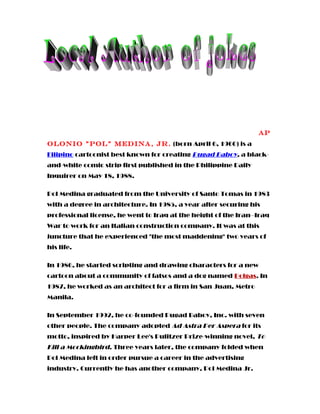Ap
olonio "Pol" Medina, Jr. (born April 6, 1960) is a
Filipino cartoonist best known for creating Pugad Baboy, a black-
and-white comic strip first published in the Philippine Daily
Inquirer on May 18, 1988.
Pol Medina graduated from the University of Santo Tomas in 1983
with a degree in architecture. In 1985, a year after securing his
professional license, he went to Iraq at the height of the Iran–Iraq
War to work for an Italian construction company. It was at this
juncture that he experienced "the most maddening" two years of
his life.
In 1986, he started scripting and drawing characters for a new
cartoon about a community of fatsos and a dog named Polgas. In
1987, he worked as an architect for a firm in San Juan, Metro
Manila.
In September 1992, he co-founded Pugad Baboy, Inc. with seven
other people. The company adopted Ad Astra Per Aspera for its
motto, inspired by Harper Lee's Pulitzer Prize-winning novel, To
Kill a Mockingbird. Three years later, the company folded when
Pol Medina left in order pursue a career in the advertising
industry. Currently he has another company, Pol Medina Jr.
 