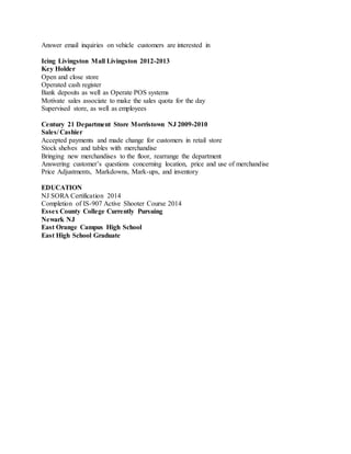 Answer email inquiries on vehicle customers are interested in
Icing Livingston Mall Livingston 2012-2013
Key Holder
Open and close store
Operated cash register
Bank deposits as well as Operate POS systems
Motivate sales associate to make the sales quota for the day
Supervised store, as well as employees
Century 21 Department Store Morristown NJ 2009-2010
Sales/ Cashier
Accepted payments and made change for customers in retail store
Stock shelves and tables with merchandise
Bringing new merchandises to the floor, rearrange the department
Answering customer’s questions concerning location, price and use of merchandise
Price Adjustments, Markdowns, Mark-ups, and inventory
EDUCATION
NJ SORA Certification 2014
Completion of IS-907 Active Shooter Course 2014
Essex County College Currently Pursuing
Newark NJ
East Orange Campus High School
East High School Graduate
 