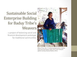 Sustainable	
  Social	
  
Enterprise	
  Building	
  	
  
  for	
  Baduy	
  Tribe’s	
  
             Weavers	
  
   :	
  a	
  project	
  of	
  balancing	
  social	
  and	
  
    ﬁnancial	
  development	
  prototype	
  
                for	
  tradi7onal	
  communi7es	
  



                                                               Misna,	
  35	
  y.o.,	
  the	
  1st	
  	
  &	
  only	
  weaving	
  teacher	
  in	
  Baduy.	
  
                                                               Every	
  year	
  she	
  teaches	
  3	
  girls,	
  2011	
  is	
  her	
  2nd	
  year.	
  	
  
                                                               (photo	
  courtesy,	
  Annissa	
  Gultom,	
  2011)	
  
 