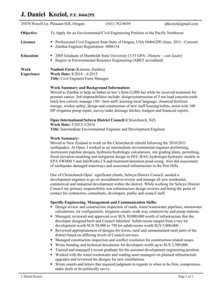 J. Daniel Koziol Page 1 of 3
J. Daniel Koziol, P.E. 84662PE
35876 Powell Ln. Pleasant Hill, Oregon (541) 782-8659 jdkoziol@gmail.com
Objective To Apply for an Environmental/Civil Engineering Position in the Pacific Northwest
Licenses
Education
 Professional Civil Engineer from State of Oregon, USA #84662PE (June, 2011 - Current)
 Zambia Engineer Registration: #008154
 2005 Graduate of Humboldt State University (3.53 GPA - Honors ~ cum laude)
 Degree in Environmental Resource Engineering (ABET accredited)
Work
Experience
Nanhati Farm (Kalomo, Zambia)
Work Date: 8/2014 – 6/2015
Title: Civil Engineer/Farm Manager
Work Summary and Background Information:
Moved to Zambia to help on father-in law’s farm (2,000 ha) while he received treatment for
prostate cancer. Job responsibilities include: design/construction of 5 ton load concrete/earth
brick box culvert, manage 150+ farm staff, learning local language, chemical/fertilizer
storage, worker safety, design and construction of new staff housing/toilets, assist with 100
HP irrigation pump repair, survey/stake drainage ditches, budgets and financial reports.
Opus International/Selwyn District Council (Christchurch, NZ)
Work Date: 5/2012-5/2014
Title: Intermediate Environmental Engineer and Development Engineer
Work Summary:
Moved to New Zealand to work on the Christchurch rebuild following the 2010/2011
earthquakes. At Opus, I worked as an intermediate environmental engineer performing,
stormwater pipeline designs, hydraulic/hydrologic calculations, site grading plans, permitting,
flood elevation modeling and mitigation design in HEC-RAS, hydrologic/hydraulic models in
EPA SWMM 5 and InfoWorks CS and treatment/detention pond sizing. Also did assessment
of earthquake damaged waterways and associated infrastructure in the Port Hills
One of Christchurch Opus’ significant clients, Selwyn District Council, needed a
development engineer to go on secondment to review and manage all new residential,
commercial and industrial development within the district. While working for Selwyn District
Council my primary responsibility was infrastructure design reviews and being the point of
contact for contractors, consultants, developers, public and council staff.
Specific Engineering, Management and Communication Skills:
 Design review and construction inspection of roads, water/wastewater pipelines, stormwater
calculations, lot configuration, irrigation canals, walk-way connectivity and pump stations.
 Managed, reviewed and approved over $US 30,000,000 worth of infrastructure that the
developer designed/built and Council inherited. Subdivisions ranged from a two lot
development worth $US 50,000 to 750 lot subdivisions worth $US 5,000,000.
 Reviewed appropriateness of designs for towns, rural and unmaintained rural parts of the
district based on differing levels of Council services.
 Managed construction inspection and conflict resolution for construction related issues.
 Wrote bonding and technical documents for developers worth up to $US 2,500,000.
 Trained and managed a recent graduate for the assistant development engineering position.
 Worked with the water/wastewater and roading asset managers on planned infrastructure
upgrades and reviewed the designs for new installations.
 Wrote emails and letters that required judgment in regards to when to be firm, compromise,
make deals or be politically savvy.
 