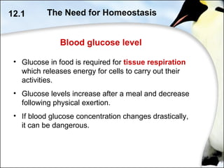 Blood glucose level
• Glucose in food is required for tissue respiration
which releases energy for cells to carry out their
activities.
• Glucose levels increase after a meal and decrease
following physical exertion.
• If blood glucose concentration changes drastically,
it can be dangerous.
12.1 The Need for Homeostasis
 