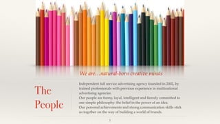 We are…natural-born creative minds
The
People
Independent full service advertising agency founded in 2002, by
trained professionals with previous experience in multinational
advertising agencies.!
Our people are funny, loyal, intelligent and ﬁercely committed to
one simple philosophy: the belief in the power of an idea.!
Our personal achievements and strong communication skills stick
us together on the way of building a world of brands.
2
 