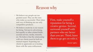 Reason why
❖ We believe our people are our
greatest asset. They are the ones
who make us successful. Their ideas
and way of thinking are our only
competitive products.!
❖ We believe creativity is our reason
for being. Not just in advertising,
but equally in other related ﬁelds:
account service, media, research,
etc. We believe that the relationship
with our clients must be built on
mutual respect. Expecting our
clients to appreciate us is treating
them with the same enthusiasm.
3
 