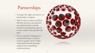 4
Partnerships
❖ To target the right consumers we
need proper weapons.!
❖ That is why, in order to deliver
the best services, our partners
are professionals in media
research and planning, special
events, audio-video production
area.!
❖ We use speciﬁc techniques to
understand better a brand’s
current equities and to build
memorable brands through
original and compelling
communication.
 