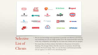Selective
List of
Clients
❖ We use our knowledge and experience to provide cost effective advertising
and marketing services at a high quality level. We understand that creativity
is the only competitive advantage for our team (our clients and our people). !
❖ We create ideas for those clients who believe in the power of inventive
thinking. We strongly believe that the outcome we produce should help
reinforce the brand image. Thus, we can develop a real brand personality,
not our agency’s or client’s own advertising style.
6
 