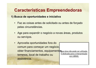 Essa área não pode ser utilizada. 
É dedicada para a interpretação 
em LIBRAS.
1) Busca de oportunidades e iniciativa
• Faz as coisas antes de solicitado ou antes de forçado
pelas circunstâncias.
• Age para expandir o negócio a novas áreas, produtos
ou serviços.
• Aproveita oportunidades fora do
comum para começar um negócio,
obter financiamentos, equipamentos,
terrenos, local de trabalho ou
assistência.
Características Empreendedoras
 