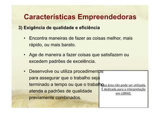Essa área não pode ser utilizada. 
É dedicada para a interpretação 
em LIBRAS.
3) Exigência de qualidade e eficiência
• Encontra maneiras de fazer as coisas melhor, mais
rápido, ou mais barato.
• Age de maneira a fazer coisas que satisfazem ou
excedem padrões de excelência.
• Desenvolve ou utiliza procedimentos
para assegurar que o trabalho seja
terminado a tempo ou que o trabalho
atenda a padrões de qualidade
previamente combinados.
Características Empreendedoras
 