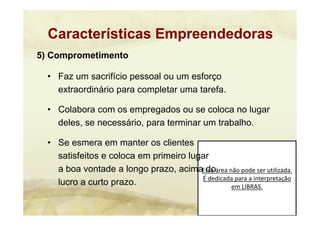 Essa área não pode ser utilizada. 
É dedicada para a interpretação 
em LIBRAS.
5) Comprometimento
• Faz um sacrifício pessoal ou um esforço
extraordinário para completar uma tarefa.
• Colabora com os empregados ou se coloca no lugar
deles, se necessário, para terminar um trabalho.
• Se esmera em manter os clientes
satisfeitos e coloca em primeiro lugar
a boa vontade a longo prazo, acima do
lucro a curto prazo.
Características Empreendedoras
 