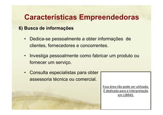 Essa área não pode ser utilizada. 
É dedicada para a interpretação 
em LIBRAS.
6) Busca de informações
• Dedica-se pessoalmente a obter informações de
clientes, fornecedores e concorrentes.
• Investiga pessoalmente como fabricar um produto ou
fornecer um serviço.
• Consulta especialistas para obter
assessoria técnica ou comercial.
Características Empreendedoras
 