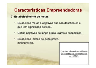 Essa área não pode ser utilizada. 
É dedicada para a interpretação 
em LIBRAS.
7) Estabelecimento de metas
• Estabelece metas e objetivos que são desafiantes e
que têm significado pessoal.
• Define objetivos de longo prazo, claros e específicos.
• Estabelece metas de curto prazo,
mensuráveis.
Características Empreendedoras
 