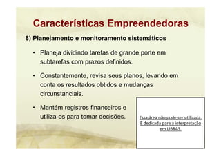 Essa área não pode ser utilizada. 
É dedicada para a interpretação 
em LIBRAS.
8) Planejamento e monitoramento sistemáticos
• Planeja dividindo tarefas de grande porte em
subtarefas com prazos definidos.
• Constantemente, revisa seus planos, levando em
conta os resultados obtidos e mudanças
circunstanciais.
• Mantém registros financeiros e
utiliza-os para tomar decisões.
Características Empreendedoras
 