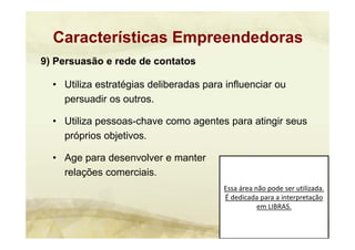 Essa área não pode ser utilizada. 
É dedicada para a interpretação 
em LIBRAS.
9) Persuasão e rede de contatos
• Utiliza estratégias deliberadas para influenciar ou
persuadir os outros.
• Utiliza pessoas-chave como agentes para atingir seus
próprios objetivos.
• Age para desenvolver e manter
relações comerciais.
Características Empreendedoras
 