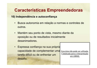 Essa área não pode ser utilizada. 
É dedicada para a interpretação 
em LIBRAS.
10) Independência e autoconfiança
• Busca autonomia em relação a normas e controles de
outros.
• Mantém seu ponto de vista, mesmo diante da
oposição ou de resultados inicialmente
desanimadores.
• Expressa confiança na sua própria
capacidade de complementar uma
tarefa difícil ou de enfrentar um
desafio.
Características Empreendedoras
 