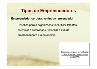 Essa área não pode ser utilizada. 
É dedicada para a interpretação 
em LIBRAS.
Empreendedor corporativo (intraempreendedor)
• Desafios para a organização: identificar talentos,
estimular a criatividade, valorizar a atitude
empreendedora e a autonomia.
Tipos de Empreendedores
 