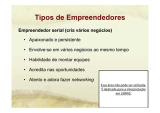 Essa área não pode ser utilizada. 
É dedicada para a interpretação 
em LIBRAS.
Empreendedor serial (cria vários negócios)
• Apaixonado e persistente
• Envolve-se em vários negócios ao mesmo tempo
• Habilidade de montar equipes
• Acredita nas oportunidades
• Atento e adora fazer networking
Tipos de Empreendedores
 