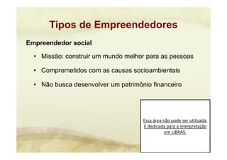 Essa área não pode ser utilizada. 
É dedicada para a interpretação 
em LIBRAS.
Empreendedor social
• Missão: construir um mundo melhor para as pessoas
• Comprometidos com as causas socioambientais
• Não busca desenvolver um patrimônio financeiro
Tipos de Empreendedores
 