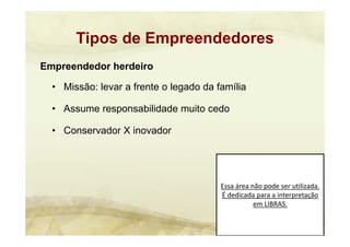 Essa área não pode ser utilizada. 
É dedicada para a interpretação 
em LIBRAS.
Empreendedor herdeiro
• Missão: levar a frente o legado da família
• Assume responsabilidade muito cedo
• Conservador X inovador
Tipos de Empreendedores
 