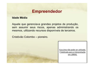 Essa área não pode ser utilizada. 
É dedicada para a interpretação 
em LIBRAS.
Empreendedor
Idade Média
Aquele que gerenciava grandes projetos de produção,
sem assumir seus riscos, apenas administrando os
mesmos, utilizando recursos disponíveis de terceiros.
Cristóvão Colombo – pioneiro.
 