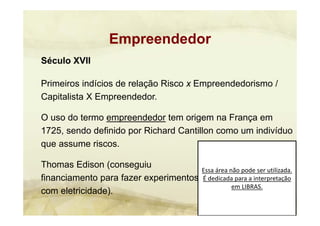 Essa área não pode ser utilizada. 
É dedicada para a interpretação 
em LIBRAS.
Século XVII
Primeiros indícios de relação Risco x Empreendedorismo /
Capitalista X Empreendedor.
O uso do termo empreendedor tem origem na França em
1725, sendo definido por Richard Cantillon como um indivíduo
que assume riscos.
Thomas Edison (conseguiu
financiamento para fazer experimentos
com eletricidade).
Empreendedor
 