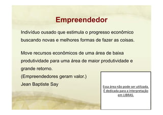 Essa área não pode ser utilizada. 
É dedicada para a interpretação 
em LIBRAS.
Indivíduo ousado que estimula o progresso econômico
buscando novas e melhores formas de fazer as coisas.
Move recursos econômicos de uma área de baixa
produtividade para uma área de maior produtividade e
grande retorno.
(Empreendedores geram valor.)
Jean Baptiste Say
Empreendedor
 