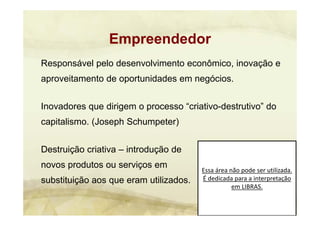 Essa área não pode ser utilizada. 
É dedicada para a interpretação 
em LIBRAS.
Responsável pelo desenvolvimento econômico, inovação e
aproveitamento de oportunidades em negócios.
Inovadores que dirigem o processo “criativo-destrutivo” do
capitalismo. (Joseph Schumpeter)
Destruição criativa – introdução de
novos produtos ou serviços em
substituição aos que eram utilizados.
Empreendedor
 