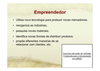 Essa área não pode ser utilizada. 
É dedicada para a interpretação 
em LIBRAS.
• Utiliza nova tecnologia para produzir novas mercadorias.
• reorganiza as indústrias;
• pesquisa novos materiais;
• identifica novas formas de distribuir produtos;
• propõe diferentes maneiras de se
relacionar com clientes, etc.
Empreendedor
 