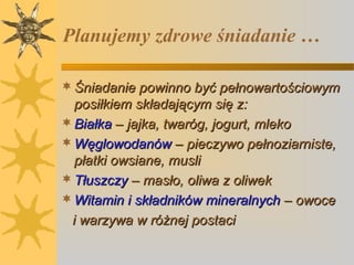 Planujemy zdrowe śniadanie …
 Śniadanie powinno być pełnowartościowym

posiłkiem składającym się z:
 Białka – jajka, twaróg, jogurt, mleko
 Węglowodanów – pieczywo pełnoziarniste,
płatki owsiane, musli
 Tłuszczy – masło, oliwa z oliwek
 Witamin i składników mineralnych – owoce
i warzywa w różnej postaci

 